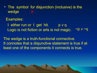 The  symbol  for disjunction (inclusive) is the  wedge The wedge is a truth-functional connective.  It connotes that a disjunctive statement is true if at least one of the components it connects is true.  I  either run or  I  get  hit.  Examples: p  v  q Logic is not fiction or arts is not magic. ~p  v  ~q v   
