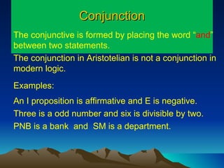 Conjunction The conjunctive is formed by placing the word “ and ” between two statements.  The conjunction in Aristotelian is not a conjunction in modern logic. Examples: An I proposition is affirmative and E is negative. Three is a odd number and six is divisible by two. PNB is a bank  and  SM is a department. 