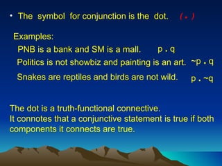 The  symbol  for conjunction is the  dot. The dot is a truth-functional connective.  It connotes that a conjunctive statement is true if both components it connects are true.  PNB is a bank and SM is a mall. Examples: p  .  q Politics is not showbiz and painting is an art. ~p  .  q (  .  )   p  .  ~q Snakes are reptiles and birds are not wild. 