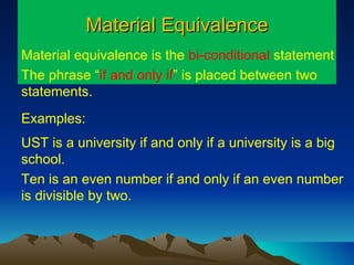Material Equivalence Material equivalence is the  bi-conditional  statement  The phrase “ if and only if ”   is placed between two statements.  Examples: UST is a university if and only if a university is a big school. Ten is an even number if and only if an even number is divisible by two. 