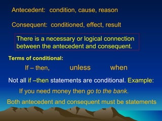 Antecedent: condition, cause, reason Consequent: conditioned, effect, result If – then ,  unless when Not all  if –then  statements are conditional.  Example: If you need money then  go to the bank . Both antecedent and consequent must be statements There is a necessary or logical connection between the antecedent and consequent. Terms of conditional: 