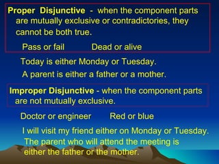 Proper  Disjunctive  -  when the component parts  are mutually exclusive or contradictories, they cannot be both true .  Pass or fail Dead or alive Today is either Monday or Tuesday. A parent is either a father or a mother. Improper Disjunctive  - when the component parts are not mutually exclusive. Doctor or engineer Red or blue I will visit my friend either on Monday or Tuesday. The parent who will attend the meeting is either the father or the mother. 