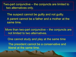 Two-part conjunctive – the conjuncts are limited to two alternatives only. More than two-part conjunctive – the conjuncts are not limited to two alternatives. The suspect cannot be guilty and not guilty.  A parent cannot be a father and a mother at the same time. One cannot study and play at the same time.  One cannot study and play at the same time The president cannot be a conservative and liberal at the same time. 