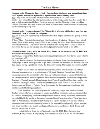 The Cat’s Meow

I interviewed a 22 year-old dancer, Molly Cunningham. She began as a student here three
years ago and was offered a position as a professional dancer in early 2011.
Me: Lately, have you noticed a difference in the atmosphere at The Cat’s Meow?
Molly: I have noticed that the other customers have gotten rowdy earlier than they usually do. I
used to feel very comfortable here. The scene was more artistic. Now, the typical crowd has
changed from those who want to watch the show to those who are more interested in consuming
alcohol and trying to cop feels.

I interviewed a regular customer, Tyler Wilson. He is a 34-year old business man that has
frequented The Cat’s Meow for two years.
Me: Mr. Wilson, you regularly buy drinks at the bar. How do you feel about the quality of those
beverages?
Wilson: When I first started coming here, I purchased more drinks that I do now. Now, when I
order a drink, it is incredibly strong. Often, it is too strong for me to finish. The bartenders are
also very charismatic. They almost pressure customers into buying drinks. I used to watch the
show from the bar and have a great time. Now, I prefer to take my drink to my table.

I interviewed our Friday night bartender, Gary Lease. He has been working for The Cat’s
Meow since November of 2011.
Me: Gary, do you ever find that the customers are getting too rowdy? How do you know when to
cut a customer off?
Gary: No, I mean, the more fun that they are having, the better! I can’t imagine going out on a
Friday night to a bar, unless you want to get drunk. I seldom cut customers off because I feel that
they are just having a good time. I make the drinks very strong. That’s great for business, right?

        As you can see, there has been an increase in hazardous activity at The Cat’s Meow.
Also, our bartender seems to be uninformed of Alcoholic Beverage Control laws. Willfully
serving customers alcoholic drinks whilst they are visibly intoxicated or serving drinks that are
too strong at a bar can result in expensive and criminal consequences. I researched this problem
thoroughly. Through research, I have learned about Pennsylvania Dram Shop Laws and the role
of Alcohol Beverage Control. I also investigated the court cases, Parker v. Slick Willie’s
Incorporated and Rivero v. Timblin. These demonstrate the dangers of non-compliance with
standard alcohol handling procedures.
        Dram Shop Laws are essentially laws that can legally charge bars for the actions of
drunken patrons. If a bar or restaurant is serving alcohol to a customer who is too intoxicated or
if a venue is breaking any Alcohol Beverage Control codes in serving a customer, the business
can be held liable for any harm that patron causes to himself/herself or others. These laws are in
effect in Pennsylvania. These laws are typically used against businesses in any case when an
intoxicated patron dies or is physically injured or the patron kills or physically injures someone
else. Dram Shop Laws are usually used against businesses in incidents of drunk driving and
physical altercations. (Cullen)
        I visited the local Bison Inn on Wednesday, April 4, 2012. There I spoke with a
bartender, Kathy Fairfield. Kathy is forty years old and has worked at the bar for almost ten
 