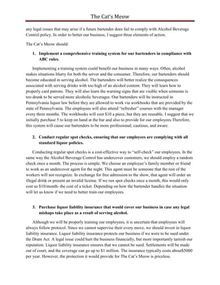 The Cat’s Meow

any legal issues that may arise if a future bartender does fail to comply with Alcohol Beverage
Control policy. In order to better our business, I suggest three elements of action.

The Cat’s Meow should:

   1. Implement a comprehensive training system for our bartenders in compliance with
      ABC rules.

     Implementing a training system could benefit our business in many ways. Often, alcohol
makes situations blurry for both the server and the consumer. Therefore, our bartenders should
become educated in serving alcohol. The bartenders will better realize the consequences
associated with serving drinks with too high of an alcohol content. They will learn how to
properly card patrons. They will also learn the warning signs that are visible when someone is
too drunk to be served more alcoholic beverages. Our bartenders will be instructed in
Pennsylvania liquor law before they are allowed to work via workbooks that are provided by the
state of Pennsylvania. The employees will also attend “refresher” courses with the manager
every three months. The workbooks will cost $10 a piece, but they are reusable. I suggest that we
initially purchase 5 to keep on hand at the bar and also to provide for our employees.Therefore,
this system will cause our bartenders to be more professional, cautious, and aware.

   2. Conduct regular spot checks, ensuring that our employees are complying with all
      standard liquor policies.

    Conducting regular spot checks is a cost-effective way to “self-check” our employees. In the
same way the Alcohol Beverage Control has undercover customers, we should employ a random
check once a month. The process is simple. We choose an employee’s family member or friend
to work as an undercover agent for the night. This agent must be someone that the rest of the
workers will not recognize. In exchange for free admission to the show, that agent will order an
illegal drink or present an invalid license. If we run spot checks once a month, this would only
cost us $10/month- the cost of a ticket. Depending on how the bartender handles the situation
will let us know if we need to better train our employees.


   3. Purchase liquor liability insurance that would cover our business in case any legal
      mishaps take place as a result of serving alcohol.

    Although we will be properly training our employees, it is uncertain that employees will
always follow protocol. Since we cannot supervise their every move, we should invest in liquor
liability insurance. Liquor liability insurance protects our business if we were to be sued under
the Dram Act. A legal issue could hurt the business financially, but more importantly tarnish our
reputation. Liquor liability insurance ensures that we cannot be sued. Settlements will be made
out of court, and the coverage can go up to $1 million. The insurance typically costs about$5000
per year. However, the protection it would provide for The Cat’s Meow is priceless.
 