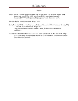The Cat’s Meow

                                             Sources

Cullen, Joseph. "Pennsylvania Dram Shop Law."Pennsylvania Law Monitor. Stark & Stark
       Attorneys at Law, 09 Sep 2010. Web. 8 Apr 2012. <http://palawblog.stark-
       stark.com/2010/09/articles/personal-injury/pennsylvania-dram-shop-law/>.

Fairfield, Kathy. Personal Interview. 4 April 2012.

Scott, Jeannette. "Widows Sue Over Losses In Crash." Lancaster Online [Lancaster County, PA]
        14 Jun 2009, Weekend ed..Web. 8 Apr. 2012.
        <http://lancasteronline.com/article/local/238810_Widows-sue-over-losses-in-
        crash.html>.

"Slick Willie Dram Shop Act Case."Texas Law. Texas State Court, 28 Mar 2008. Web. 8 Apr
       2012. <http://www.texas-opinions.com/08-20281-Inc-v-Parker-Tex-2008-by-Jefferson-
       Dram-Shop-Act-Suit.html>.
 
