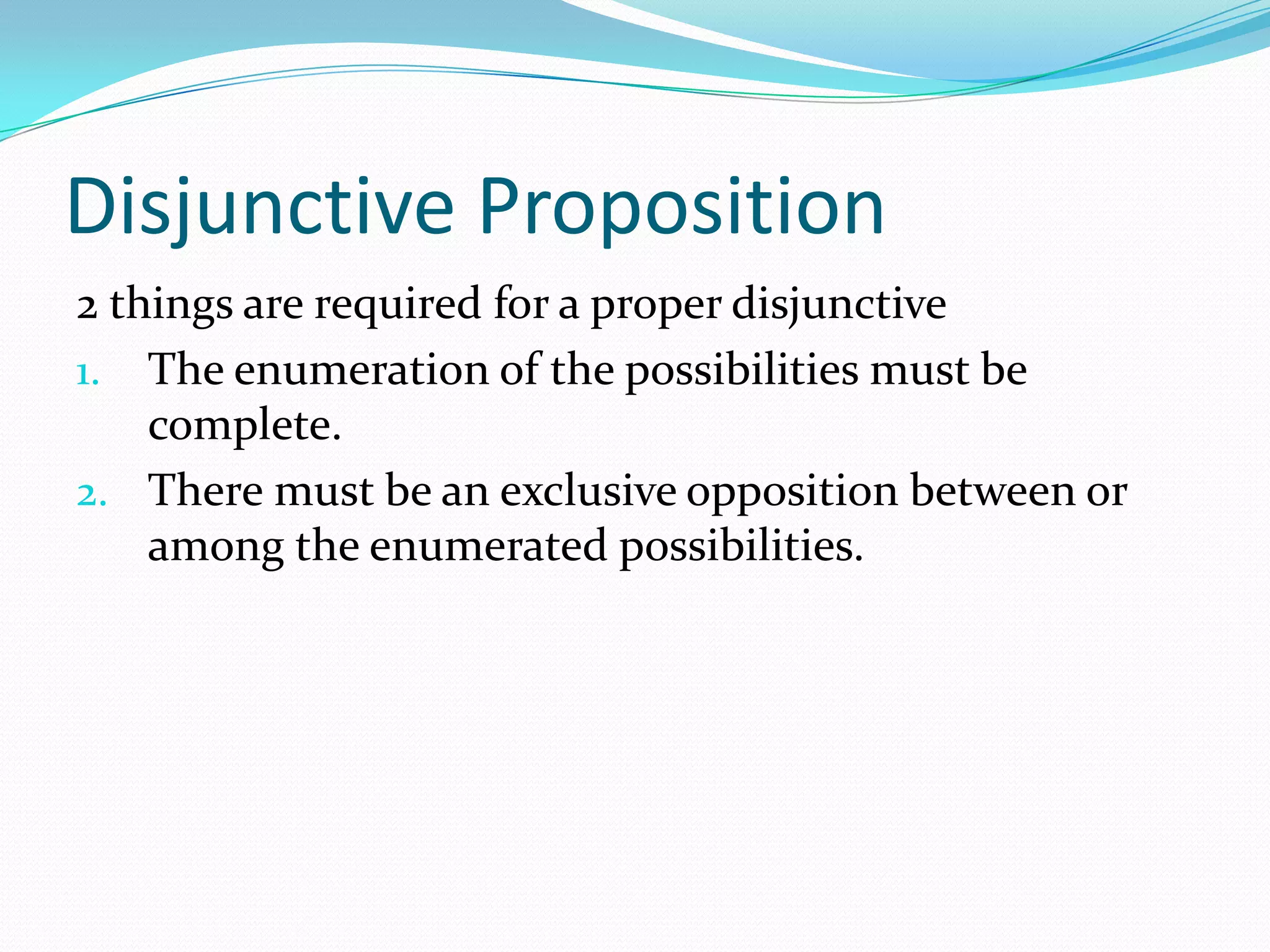 Disjunctive Proposition
2 things are required for a proper disjunctive
1. The enumeration of the possibilities must be
complete.
2. There must be an exclusive opposition between or
among the enumerated possibilities.
 