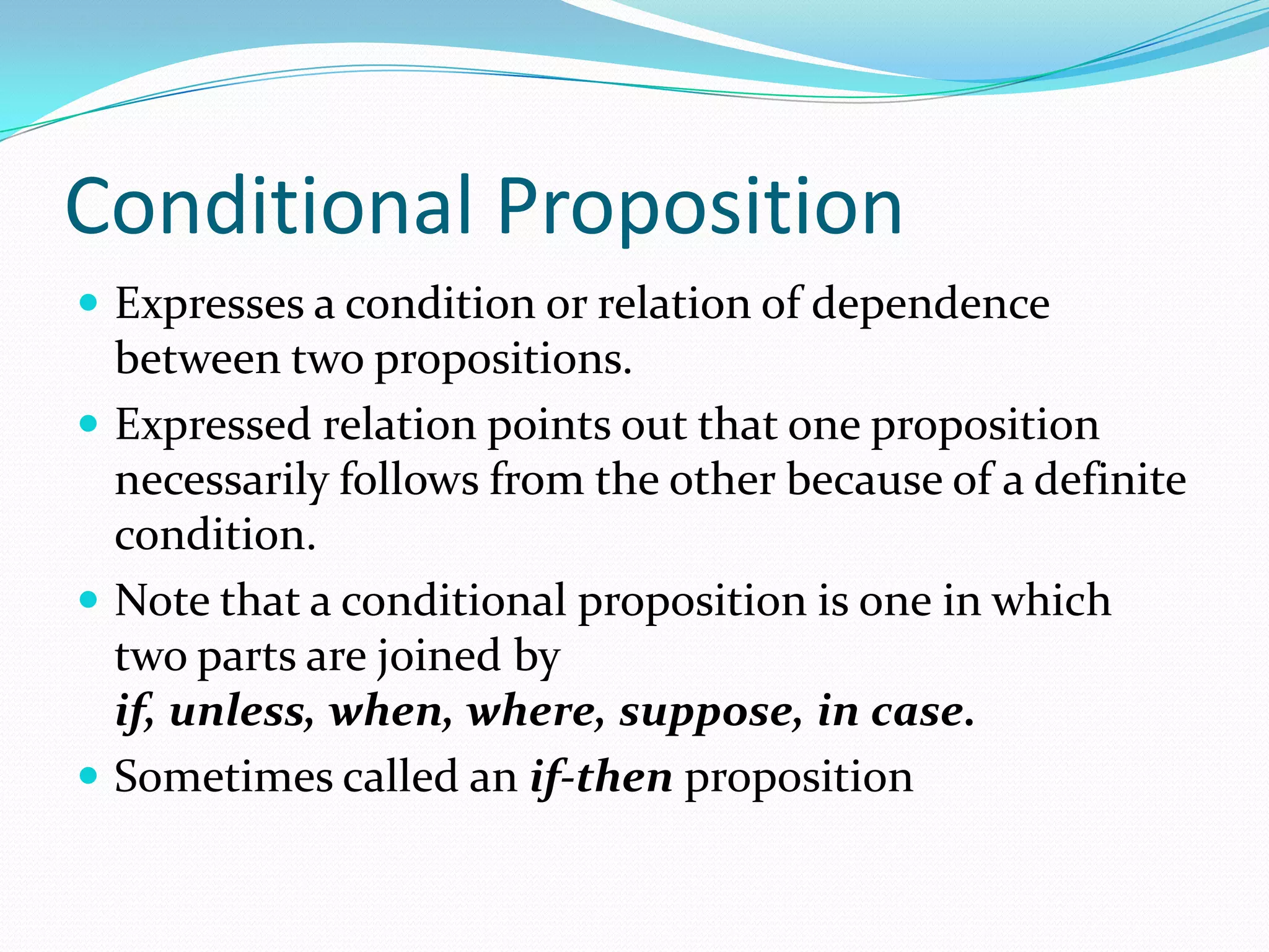 Conditional Proposition
 Expresses a condition or relation of dependence
between two propositions.
 Expressed relation points out that one proposition
necessarily follows from the other because of a definite
condition.
 Note that a conditional proposition is one in which
two parts are joined by
if, unless, when, where, suppose, in case.
 Sometimes called an if-then proposition
 