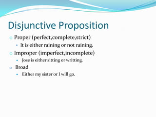 Disjunctive Proposition
o Proper (perfect,complete,strict)
• It is either raining or not raining.
o Improper (imperfect,incomplete)
 Jose is either sitting or writting.
o Broad
 Either my sister or I will go.
 