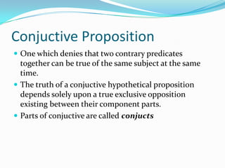 Conjuctive Proposition
 One which denies that two contrary predicates
together can be true of the same subject at the same
time.
 The truth of a conjuctive hypothetical proposition
depends solely upon a true exclusive opposition
existing between their component parts.
 Parts of conjuctive are called conjucts
 