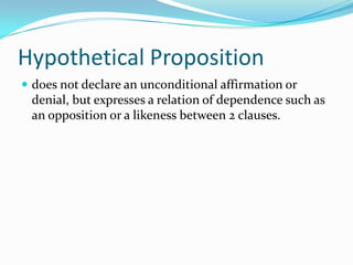 Hypothetical Proposition
 does not declare an unconditional affirmation or
denial, but expresses a relation of dependence such as
an opposition or a likeness between 2 clauses.
 