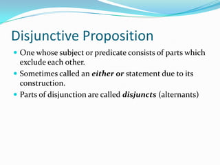 Disjunctive Proposition
 One whose subject or predicate consists of parts which
exclude each other.
 Sometimes called an either or statement due to its
construction.
 Parts of disjunction are called disjuncts (alternants)
 