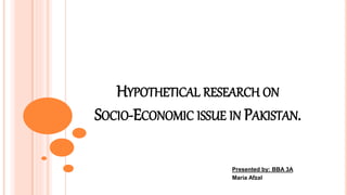 HYPOTHETICAL RESEARCH ON
SOCIO-ECONOMIC ISSUE IN PAKISTAN.
Presented by: BBA 3A
Maria Afzal
 