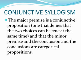 CONJUNCTIVE SYLLOGISM
 The major premise is a conjunctive
proposition (one that denies that
the two choices can be true at the
same time) and that the minor
premise and the conclusion and the
conclusions are categorical
propositions.
 
