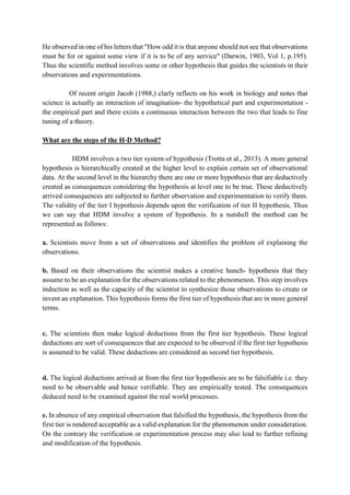 He observed in one of his letters that "How odd it is that anyone should not see that observations
must be for or against some view if it is to be of any service" (Darwin, 1903, Vol 1, p.195).
Thus the scientific method involves some or other hypothesis that guides the scientists in their
observations and experimentations.
Of recent origin Jacob (1988,) clarly reflects on his work in biology and notes that
science is actually an interaction of imagination- the hypothetical part and experimentation -
the empirical part and there exists a continuous interaction between the two that leads to fine
tuning of a theory.
What are the steps of the H-D Method?
HDM involves a two tier system of hypothesis (Trotta et al., 2013). A more general
hypothesis is hierarchically created at the higher level to explain certain set of observational
data. At the second level in the hierarchy there are one or more hypothesis that are deductively
created as consequences considering the hypothesis at level one to be true. These deductively
arrived consequences are subjected to further observation and experimentation to verify them.
The validity of the tier I hypothesis depends upon the verification of tier II hypothesis. Thus
we can say that HDM involve a system of hypothesis. In a nutshell the method can be
represented as follows:
a. Scientists move from a set of observations and identifies the problem of explaining the
observations.
b. Based on their observations the scientist makes a creative hunch- hypothesis that they
assume to be an explanation for the observations related to the phenomenon. This step involves
induction as well as the capacity of the scientist to synthesize those observations to create or
invent an explanation. This hypothesis forms the first tier of hypothesis that are in more general
terms.
c. The scientists then make logical deductions from the first tier hypothesis. These logical
deductions are sort of consequences that are expected to be observed if the first tier hypothesis
is assumed to be valid. These deductions are considered as second tier hypothesis.
d. The logical deductions arrived at from the first tier hypothesis are to be falsifiable i.e. they
need to be observable and hence verifiable. They are empirically tested. The consequences
deduced need to be examined against the real world processes.
e. In absence of any empirical observation that falsified the hypothesis, the hypothesis from the
first tier is rendered acceptable as a valid explanation for the phenomenon under consideration.
On the contrary the verification or experimentation process may also lead to further refining
and modification of the hypothesis.
 