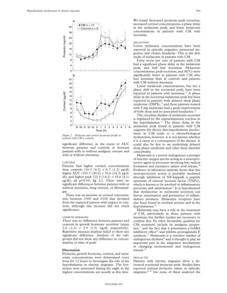 Hypothalamic involvement in chronic migraine                                                                                                               749


                                                       A                                                      We found decreased prolactin peak secretion,
                                                              CM n = 17                                       increased cortisol concentrations, a phase delay
                                                  32                                                          in the melatonin peak, and lower melatonin
                                                              Control n = 9
                                                  28                                                          concentrations in patients with CM with
                                                                                                              insomnia.




                              Prolactin (ng/ml)
                                                  24

                                                  20                                                          MELATONIN
                                                                                                              Lower melatonin concentrations have been
                                                  16                                                          reported in episodic migraine, menstrual mi-
                                                  12                                                          graine, and cluster headache. This is the ﬁrst
                                                                                                              study of melatonin in patients with CM.
                                                  8                                                              Forty seven per cent of patients with CM
                                                  4                                                           had a signiﬁcant phase delay in the melatonin
                                                                                                              peak, and half had insomnia. Melatonin
                                                  0                                                           concentrations, peak secretion, and AUCs were
                                                       B                                                      signiﬁcantly lower in patients with CM who
                                                  22                                                          had insomnia than in controls and patients
                                                  20                                                          with CM without insomnia.
                                                  18
                                                                                                                 Lower melatonin concentrations, but not a
                                                                                                              phase shift in the nocturnal peak, have been
                                                  16
                              Cortisol (µg/dl)




                                                                                                              reported in patients with insomnia.14 A phase
                                                  14                                                          delay in the nocturnal melatonin peak has been
                                                  12                                                          reported in patients with delayed sleep phase
                                                  10                                                          syndrome (DSPS),15 and these patients treated
                                                  8                                                           with 5 mg melatonin had a great improvement
                                                  6                                                           of both sleep and its associated headaches.16
                                                  4
                                                                                                                 The circadian rhythm of melatonin secretion
                                                                                                              is regulated by the suprachiasmatic nucleus in
                                                  2
                                                                                                              the hypothalamus.17 The phase delay in the
                                                  0                                                           melatonin peak found in patients with CM
                                                           19 20 21 22 23 0   1   2   3   4   5   6   7   8
                                                                         Time (h)                             supports the theory that hypothalamic involve-
                                                                                                              ment in CM leads to a chronobiological
                             Figure 2 Prolactin and cortisol nocturnal proﬁle in
                             patients with CM v controls.                                                     dysfunction; however, it is not known whether
                                                                                                              it is a cause or a consequence of the disease. It
                             signiﬁcant diVerence in the mean or AUC                                          could also be due to an underlying delayed
                             between patients and controls or between                                         sleep phase syndrome and other sleep disorder
                             patients with or without analgesic overuse and                                   comorbidity.
                             with or without insomnia.                                                           Melatonin is a potent endogenous scavenger
                                                                                                              of reactive oxygen species acting as a neuropro-
                             CORTISOL                                                                         tective agent in processes involving free radical
                             Patients had higher cortisol concentrations                                      formation and excitatory amino acid release.18
                             than controls (10.3 (4.3) v 6.7 (1.2) µg/dl;                                     Evidence in laboratory animals shows that this
                             higher AUC (101.7 (49.0) v 76.6 (14.3) µg.h/                                     neuroprotective action is probably mediated
                             dl); and higher peak (22.5 (14.2) v 18.6 (4.1)                                   through inhibition of NF-kappaB, a peptide
                             µg/dl); all p<0.05, ﬁg 2)). There were no                                        upstream of tumour necrosis factor (TNF ),
                             signiﬁcant diVerences between patients with or                                   which is known to be involved in inﬂammatory
                             without insomnia, drug overuse, or ﬁbromyal-                                     processes and sensitisation19 It is hypothesised
                             gia.                                                                             that dysfunction in melatonin secretion can
                                There was an increase in cortisol concentra-                                  favour sensitisation and persistence of inﬂam-
                             tion between 2300 and 0100 that deviated                                         matory products. Melatonin receptors have
                             from the expected pattern with respect to con-                                   also been found in cerebral arteries and in the
                             trols, although this increase did not reach                                      hypothalamus.20
                             signiﬁcance.                                                                        Melatonin may have a role in the treatment
                                                                                                              of CM, particularly in those patients with
                             GROWTH HORMONE                                                                   insomnia, but further studies are necessary to
                             There was no diVerence between patients and                                      conﬁrm this. Its other favourable qualities for
                             controls in growth hormone secretion (mean                                       CM treatment include its analgesic proper-
                             2.0 (1.2) v 2.9 (1.9) ng/dl, respectively).                                      ties,21 and the fact that it potentiates a GABA
                             Repetitive measure analysis failed to show any                                   inhibitory eVect22 and inhibits prostaglandin E
                             signiﬁcant diVerence. Analysis of the sub-                                       synthesis.23 Melatonin is a sensitive marker of
                             groups did not show any diVerence in concen-                                     endogenous rhythms24 and is thought to play an
                             trations or time of peak.                                                        important part in the adaptative mechanisms
                                                                                                              to changing enviromental and endogenous
                             Discussion                                                                       stimuli.25
                             Prolactin, growth hormone, cortisol, and mela-
                             tonin concentrations were determined every                                       PROLACTIN
                             hour for 12 hours to investigate the role of the                                 Patients with chronic migraine show a de-
                             hypothalamus in chronic migraine. The hor-                                       creased nocturnal prolactin peak. Studies have
                             mones were measured during the night as the                                      reported normal prolactin values in episodic
                             highest concentrations are usually at this time.                                 migraine,26–29 but none of them analyzed the


                                                                                  www.jnnp.com
 