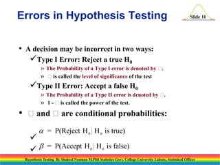 Errors in Hypothesis Testing
•

Slide 11

A decision may be incorrect in two ways:
Type I Error: Reject a true H0
» The Probability of a Type I error is denoted by .
» is called the level of significance of the test

Type II Error: Accept a false H0
» The Probability of a Type II error is denoted by .
» 1 - is called the power of the test.

•

and are conditional probabilities:
 = P(Reject H 0 H 0 is true)




= P(Accept H 0 H 0 is false)

Hypothesis Testing By Shakeel Nouman M.Phil Statistics Govt. College University Lahore, Statistical Officer

 