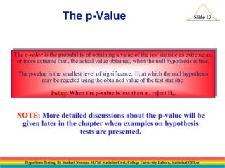 The p-Value

Slide 13

The p-value is the probability of obtaining a value of the test statistic as extreme as,
or more extreme than, the actual value obtained, when the null hypothesis is true.
The p-value is the smallest level of significance,  at which the null hypothesis
,
may be rejected using the obtained value of the test statistic.
Policy: When the p-value is less than a , reject H0.

NOTE: More detailed discussions about the p-value will be
given later in the chapter when examples on hypothesis
tests are presented.

Hypothesis Testing By Shakeel Nouman M.Phil Statistics Govt. College University Lahore, Statistical Officer

 