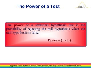 The Power of a Test

Slide 14

The power of a statistical hypothesis test is the
probability of rejecting the null hypothesis when the
null hypothesis is false.
Power = (1 - 
)

Hypothesis Testing By Shakeel Nouman M.Phil Statistics Govt. College University Lahore, Statistical Officer

 