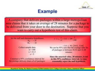 Slide 17

Example
A company that delivers packages within a large metropolitan
area claims that it takes an average of 28 minutes for a package to
be delivered from your door to the destination. Suppose that you
want to carry out a hypothesis test of this claim.
Set the null and alternative hypotheses:
H0: = 28
H1: 28

x  z

. 025

s
5
 315  196
.
.
n
100
 315  .98  30.52, 32.48
.

Collect sample data:
n = 100
x = 31.5
s=5

We can be 95% sure that the average time for
all packages is between 30.52 and 32.48
minutes.

Construct a 95% confidence interval for
the average delivery times of all packages:

Since the asserted value, 28 minutes, is not
in this 95% confidence interval, we may
reasonably reject the null hypothesis.

Hypothesis Testing By Shakeel Nouman M.Phil Statistics Govt. College University Lahore, Statistical Officer

 