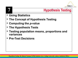 7
•
•
•
•
•
•

Slide 2

Hypothesis Testing

Using Statistics
The Concept of Hypothesis Testing
Computing the p-value
The Hypothesis Tests
Testing population means, proportions and
variances
Pre-Test Decisions

Hypothesis Testing By Shakeel Nouman M.Phil Statistics Govt. College University Lahore, Statistical Officer

 