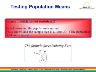 Testing Population Means

Slide 20

• Cases in which the test statistic is Z

s is known and the population is normal.
s is known and the sample size is at least 30. (The population
need not be normal)

The formula for calculating Z is :
x
z
s 


 n
Hypothesis Testing By Shakeel Nouman M.Phil Statistics Govt. College University Lahore, Statistical Officer

 