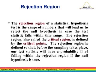 Rejection Region
• The

Slide 22

rejection region of a statistical hypothesis
test is the range of numbers that will lead us to
reject the null hypothesis in case the test
statistic falls within this range. The rejection
region, also called the critical region, is defined
by the critical points. The rejection region is
defined so that, before the sampling takes place,
our test statistic will have a probability  of
falling within the rejection region if the null
hypothesis is true.

Hypothesis Testing By Shakeel Nouman M.Phil Statistics Govt. College University Lahore, Statistical Officer

 