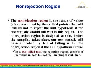 Nonrejection Region

Slide 23

• The

nonrejection region is the range of values
(also determined by the critical points) that will
lead us not to reject the null hypothesis if the
test statistic should fall within this region. The
nonrejection region is designed so that, before
the sampling takes place, our test statistic will
have a probability 1- of falling within the
nonrejection region if the null hypothesis is true

In a

two-tailed test, the rejection region consists of
the values in both tails of the sampling distribution.

Hypothesis Testing By Shakeel Nouman M.Phil Statistics Govt. College University Lahore, Statistical Officer

 