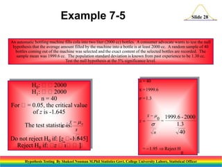 Example 7-5

Slide 28

An automatic bottling machine fills cola into two liter (2000 cc) bottles. A consumer advocate wants to test the null
hypothesis that the average amount filled by the machine into a bottle is at least 2000 cc. A random sample of 40
bottles coming out of the machine was selected and the exact content of the selected bottles are recorded. The
sample mean was 1999.6 cc. The population standard deviation is known from past experience to be 1.30 cc.
Test the null hypothesis at the 5% significance level.

H0: 2000
H1: 2000
n = 40
For = 0.05, the critical value
of z is -1.645
x  0
s
Do not reject H0 if: [z  n
-1.645]

The test statistic
z is:

Reject H0 if:  
z
]

n = 40
x = 1999.6

s = 1.3

z

x

s
n

0 = 1999.6 - 2000

1.3
40

=  1.95  Reject H
0

Hypothesis Testing By Shakeel Nouman M.Phil Statistics Govt. College University Lahore, Statistical Officer

 