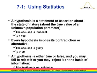 7-1: Using Statistics
•

•

•

Slide 3

A hypothesis is a statement or assertion about
the state of nature (about the true value of an
unknown population parameter):
The accused is innocent
  = 100
Every hypothesis implies its contradiction or
alternative:
The accused is guilty
 100
A hypothesis is either true or false, and you may
fail to reject it or you may reject it on the basis of
information:
Trial testimony and evidence
Hypothesis Testing By Shakeel Nouman M.Phil Statistics Govt. College University Lahore, Statistical Officer
Sample data

 