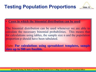 Testing Population Proportions

Slide 32

• Cases in which the binomial distribution can be used

The binomial distribution can be used whenever we are able to
calculate the necessary binomial probabilities. This means that
for calculations using tables, the sample size n and the population
proportion p should have been tabulated.
Note: For calculations using spreadsheet templates, sample
sizes up to 500 are feasible.

Hypothesis Testing By Shakeel Nouman M.Phil Statistics Govt. College University Lahore, Statistical Officer

 