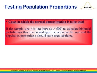 Testing Population Proportions

Slide 33

• Cases in which the normal approximation is to be used

If the sample size n is too large (n > 500) to calculate binomial
probabilities then the normal approximation can be used.and the
population proportion p should have been tabulated.

Hypothesis Testing By Shakeel Nouman M.Phil Statistics Govt. College University Lahore, Statistical Officer

 