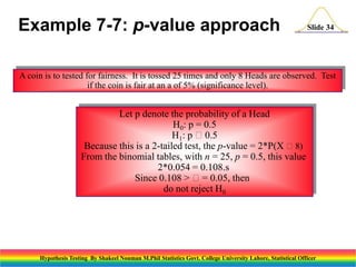 Example 7-7: p-value approach

Slide 34

A coin is to tested for fairness. It is tossed 25 times and only 8 Heads are observed. Test
if the coin is fair at an a of 5% (significance level).

Let p denote the probability of a Head
H0: p = 0.5
H1: p 0.5
Because this is a 2-tailed test, the p-value = 2*P(X 8)
From the binomial tables, with n = 25, p = 0.5, this value
2*0.054 = 0.108.s
Since 0.108 > = 0.05, then
do not reject H0

Hypothesis Testing By Shakeel Nouman M.Phil Statistics Govt. College University Lahore, Statistical Officer

 