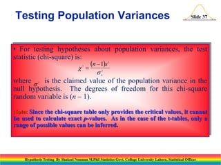 Testing Population Variances

Slide 37

• For testing hypotheses about population variances, the test
statistic (chi-square) is:
n  1s
 

2

2

s

2
0

where s is the claimed value of the population variance in the
null hypothesis. The degrees of freedom for this chi-square
random variable is (n – 1).
2

0

Note: Since the chi-square table only provides the critical values, it cannot
be used to calculate exact p-values. As in the case of the t-tables, only a
range of possible values can be inferred.

Hypothesis Testing By Shakeel Nouman M.Phil Statistics Govt. College University Lahore, Statistical Officer

 