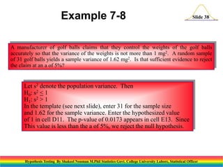 Example 7-8

Slide 38

A manufacturer of golf balls claims that they control the weights of the golf balls
accurately so that the variance of the weights is not more than 1 mg2. A random sample
of 31 golf balls yields a sample variance of 1.62 mg2. Is that sufficient evidence to reject
the claim at an a of 5%?

Let s2 denote the population variance. Then
H 0 : s2 < 1
H1: s2 > 1
In the template (see next slide), enter 31 for the sample size
and 1.62 for the sample variance. Enter the hypothesized value
of 1 in cell D11. The p-value of 0.0173 appears in cell E13. Since
This value is less than the a of 5%, we reject the null hypothesis.

Hypothesis Testing By Shakeel Nouman M.Phil Statistics Govt. College University Lahore, Statistical Officer

 