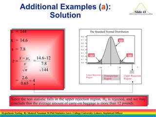 Additional Examples (a):
Solution
n = 144

Slide 41

The Standard Normal Distribution
0.8

x = 14.6

0.7

.95

0.6
0.5

s = 7.8

0.4
0.3

z

x   0 14.6-12
=
s
7.8
n
144

2.6
=
4
0.65

0.2

.025

.025

0.1
0.0
-1.96



z

1.96


Lower Rejection
Region

Nonrejection
Region

Upper Rejection
Region

Since the test statistic falls in the upper rejection region, H0 is rejected, and we may
conclude that the average amount of carry-on baggage is more than 12 pounds.
Hypothesis Testing By Shakeel Nouman M.Phil Statistics Govt. College University Lahore, Statistical Officer

 
