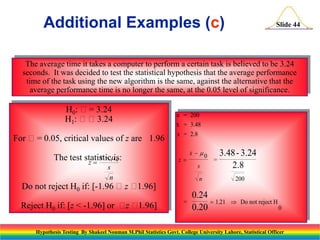 Additional Examples (c)

Slide 44

The average time it takes a computer to perform a certain task is believed to be 3.24
seconds. It was decided to test the statistical hypothesis that the average performance
time of the task using the new algorithm is the same, against the alternative that the
average performance time is no longer the same, at the 0.05 level of significance.

H0: = 3.24
H1: 3.24
For = 0.05, critical values of z are 1.96
x 0
The test statisticis:
z

n = 200
x = 3.48
s = 2.8

z

s

s
n

=

3.48 - 3.24
2.8

n

Do not reject H0 if: [-1.96 z 
1.96]
Reject H0 if: [z < -1.96] or  
z 1.96]

x  0

=

0.24
 1.21
0.20

200
 Do not reject H
0

Hypothesis Testing By Shakeel Nouman M.Phil Statistics Govt. College University Lahore, Statistical Officer

 