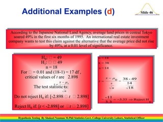 Additional Examples (d)

Slide 46

According to the Japanese National Land Agency, average land prices in central Tokyo
soared 49% in the first six months of 1995. An international real estate investment
company wants to test this claim against the alternative that the average price did not rise
by 49%, at a 0.01 level of significance.

H0: = 49
H1: 49
n = 18
For = 0.01 and (18-1) = 17 df ,
critical values of t are 2.898
The test

x  0
statistic sis:
n
t

Do not reject H0 if: [-2.898 t 2.898]
Reject H0 if: [t < -2.898] or  2.898]
t

n = 18
x = 38
s = 14

t 

x 
s
n

=

0 =

38 - 49
14
18

- 11
 3.33  Reject H
0
3.3

Hypothesis Testing By Shakeel Nouman M.Phil Statistics Govt. College University Lahore, Statistical Officer

 