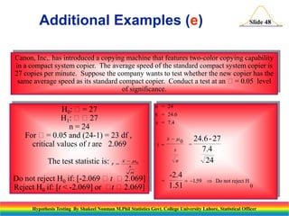 Additional Examples (e)

Slide 48

Canon, Inc,. has introduced a copying machine that features two-color copying capability
in a compact system copier. The average speed of the standard compact system copier is
27 copies per minute. Suppose the company wants to test whether the new copier has the
same average speed as its standard compact copier. Conduct a test at an = 0.05 level
of significance.

H0: = 27
H1: 27
n = 24
For = 0.05 and (24-1) = 23 df ,
critical values of t are 2.069
The test statistic is:

t 

n = 24
x = 24.6
s = 7.4

t 

s

x  0
s
n

Do not reject H0 if: [-2.069 t 2.069]
Reject H0 if: [t < -2.069] or  2.069]
t

x  0

n

=

=

24.6 - 27
7.4
24

-2.4
 1.59
1.51

 Do not reject H
0

Hypothesis Testing By Shakeel Nouman M.Phil Statistics Govt. College University Lahore, Statistical Officer

 