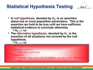 Statistical Hypothesis Testing
•

•

Slide 5

A null hypothesis, denoted by H0, is an assertion
about one or more population parameters. This is the
assertion we hold to be true until we have sufficient
statistical evidence to conclude otherwise.

H0:  = 100

The alternative hypothesis, denoted by H1, is the
assertion of all situations not covered by the null
hypothesis.

H1:  100

• H0 and H1 are:
 Mutually exclusive
– Only one can be true.
 Exhaustive
– Together they cover all possibilities, so one or the other must be
true.
Hypothesis Testing By Shakeel Nouman M.Phil Statistics Govt. College University Lahore, Statistical Officer

 