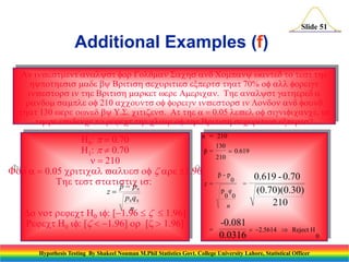 Slide 51

Additional Examples (f)
AvsttystrGSsCywtttstt
ytssyBrtssurtsxrtstt70%r
vstrstBrtsrtwrArTysttr
rs20utsrvstrsLu
tt0wrwyUStzsAtt 005vs,s
trvtrtttBrtssurtsxrts
n = 210
H0:070
130
p=

 0.619
H: 070
210
20
Fr 005rtvusz r96
p-p

0.619 - 0.70
0
Ttststtsts:
z=
=
p  p0

p q
(0.70)(0.30)
z
0 0
p0 q 0
210
n
n
DtrtH0 :96 z  96
-0.081
RtH0 :z96rz 96
=
 2.5614  Reject H
0.0316
0
Hypothesis Testing By Shakeel Nouman M.Phil Statistics Govt. College University Lahore, Statistical Officer

 