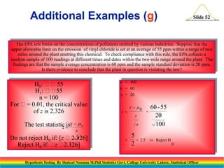 Additional Examples (g)

Slide 52

The EPA sets limits on the concentrations of pollutants emitted by various industries. Suppose that the
upper allowable limit on the emission of vinyl chloride is set at an average of 55 ppm within a range of two
miles around the plant emitting this chemical. To check compliance with this rule, the EPA collects a
random sample of 100 readings at different times and dates within the two-mile range around the plant. The
findings are that the sample average concentration is 60 ppm and the sample standard deviation is 20 ppm.
Is there evidence to conclude that the plant in question is violating the law?

H0: 55
H1: 
55
n = 100
For = 0.01, the critical value
of z is 2.326

n = 100
x = 60
s = 20

z

s

The test statistic  x   0
z is:

s
n
[z 2.326]

Do not reject H0 if:
Reject H0 if:  
z 2.326]

x  0

n

=

5
 2.5
2

=

60 - 55
20
100
 Reject H
0

Hypothesis Testing By Shakeel Nouman M.Phil Statistics Govt. College University Lahore, Statistical Officer

 