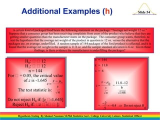 Additional Examples (h)

Slide 54

A certain kind of packaged food bears the following statement on the package: “Average net weight 12 oz.”
Suppose that a consumer group has been receiving complaints from users of the product who believe that they are
getting smaller quantities than the manufacturer states on the package. The consumer group wants, therefore, to
test the hypothesis that the average net weight of the product in question is 12 oz. versus the alternative that the
packages are, on average, underfilled. A random sample of 144 packages of the food product is collected, and it is
found that the average net weight in the sample is 11.8 oz. and the sample standard deviation is 6 oz. Given these
findings, is there evidence the manufacturer is underfilling the packages?

H0: 12
H1: 12
n = 144
For = 0.05, the critical value
of z is -1.645 x   0
z

The test statistic is:

s
n

Do not reject H0 if: [z 
-1.645]
Reject H0 if:  
z
]

n = 144
x = 11.8
s = 6

z

x
s
n

=

0 = 11.8 -12

6
144

-.2
 0.4  Do not reject H
0
.5

Hypothesis Testing By Shakeel Nouman M.Phil Statistics Govt. College University Lahore, Statistical Officer

 