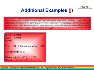 Slide 58

Additional Examples (j)
“After looking at 1349 hotels nationwide, we’ve found 13 that meet our standards.” This statement by the Small Luxury Hotels
Association implies that the proportion of all hotels in the United States that meet the association’s standards is 13/1349=0.0096. The
management of a hotel that was denied acceptance to the association wanted to prove that the standards are not as stringent as claimed
and that, in fact, the proportion of all hotels in the United States that would qualify is higher than 0.0096. The management hired an
independent research agency, which visited a random sample of 600 hotels nationwide and found that 7 of them satisfied the exact
standards set by the association. Is there evidence to conclude that the population proportion of all hotels in the country satisfying the
standards set by the Small Luxury hotels Association is greater than 0.0096?

H0: p 0.0096
H1: p 0.0096
n = 600
For = 0.10 the critical value 1.282
The test statistic is:

Do not reject H0 if: [z 
1.282]
Reject H0 if:  
z
]
Hypothesis Testing By Shakeel Nouman M.Phil Statistics Govt. College University Lahore, Statistical Officer

 