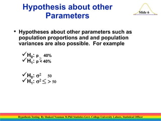 Hypothesis about other
Parameters
•

Slide 6

Hypotheses about other parameters such as
population proportions and and population
variances are also possible. For example

H0: p  40%
H1: p < 40%
H0: s2 50
H1: s2  50

Hypothesis Testing By Shakeel Nouman M.Phil Statistics Govt. College University Lahore, Statistical Officer

 