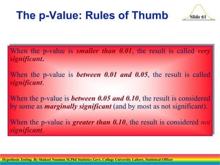 The p-Value: Rules of Thumb

Slide 61

When the p-value is smaller than 0.01, the result is called very
significant.
When the p-value is between 0.01 and 0.05, the result is called
significant.

When the p-value is between 0.05 and 0.10, the result is considered
by some as marginally significant (and by most as not significant).
When the p-value is greater than 0.10, the result is considered not
significant.

Hypothesis Testing By Shakeel Nouman M.Phil Statistics Govt. College University Lahore, Statistical Officer

 