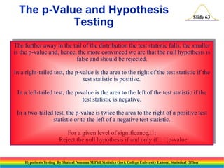 The p-Value and Hypothesis
Testing

Slide 63

The further away in the tail of the distribution the test statistic falls, the smaller
is the p-value and, hence, the more convinced we are that the null hypothesis is
false and should be rejected.
In a right-tailed test, the p-value is the area to the right of the test statistic if the
test statistic is positive.
In a left-tailed test, the p-value is the area to the left of the test statistic if the
test statistic is negative.
In a two-tailed test, the p-value is twice the area to the right of a positive test
statistic or to the left of a negative test statistic.
For a given level of significance,
:
Reject the null hypothesis if and only if
p-value

Hypothesis Testing By Shakeel Nouman M.Phil Statistics Govt. College University Lahore, Statistical Officer

 