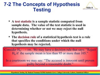 7-2 The Concepts of Hypothesis
Testing
•

•

Slide 8

A test statistic is a sample statistic computed from
sample data. The value of the test statistic is used in
determining whether or not we may reject the null
hypothesis.
The decision rule of a statistical hypothesis test is a rule
that specifies the conditions under which the null
hypothesis may be rejected.

Consider H0: = 100. We may have a decision rule that says: “Reject
H0 if the sample mean is less than 95 or more than 105.”
In a courtroom we may say: “The accused is innocent until proven
guilty beyond a reasonable doubt.”
Hypothesis Testing By Shakeel Nouman M.Phil Statistics Govt. College University Lahore, Statistical Officer

 