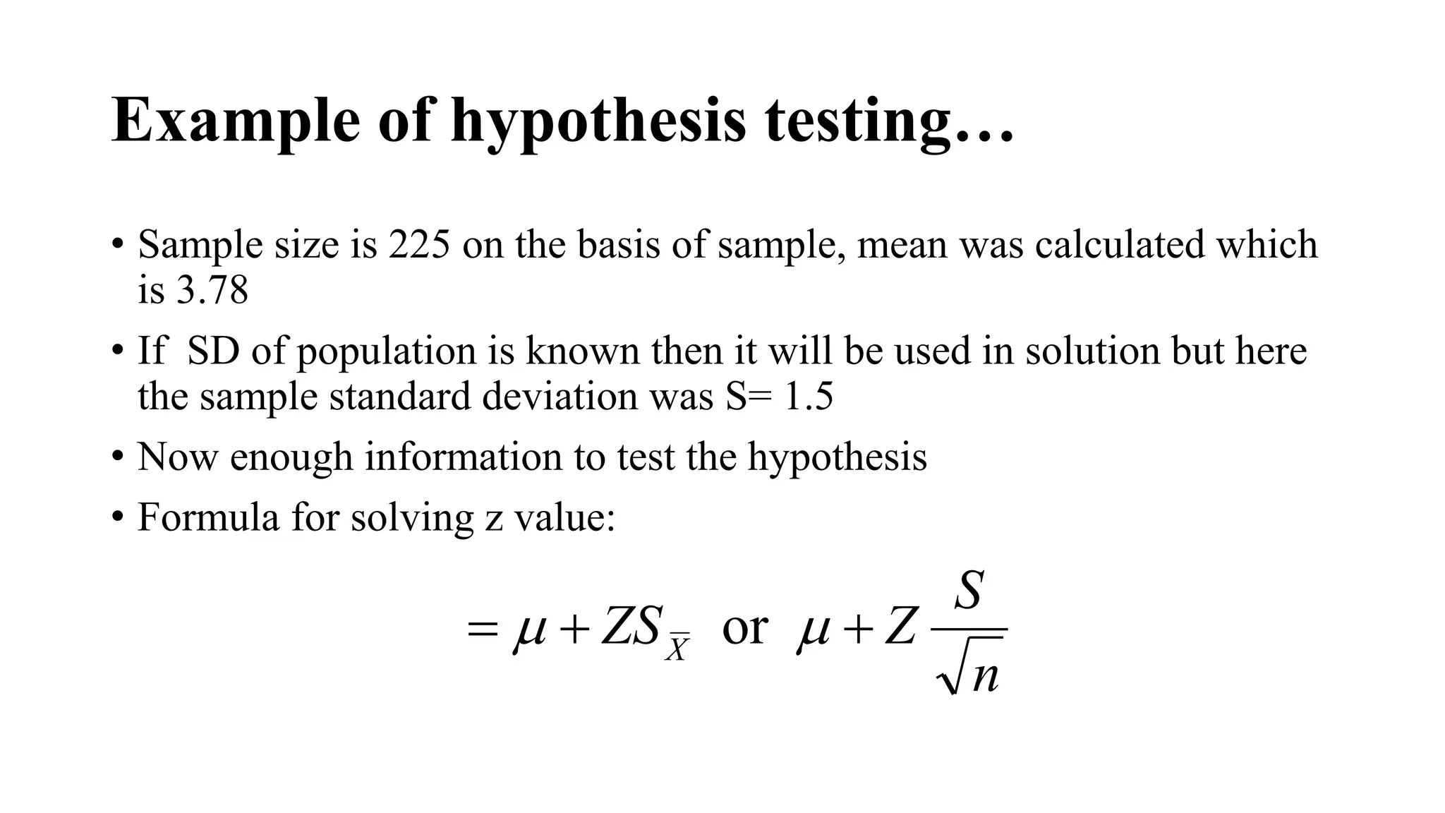 Example of hypothesis testing…
• Sample size is 225 on the basis of sample, mean was calculated which
is 3.78
• If SD of population is known then it will be used in solution but here
the sample standard deviation was S= 1.5
• Now enough information to test the hypothesis
• Formula for solving z value:
n
S
ZZSX
 or 
 