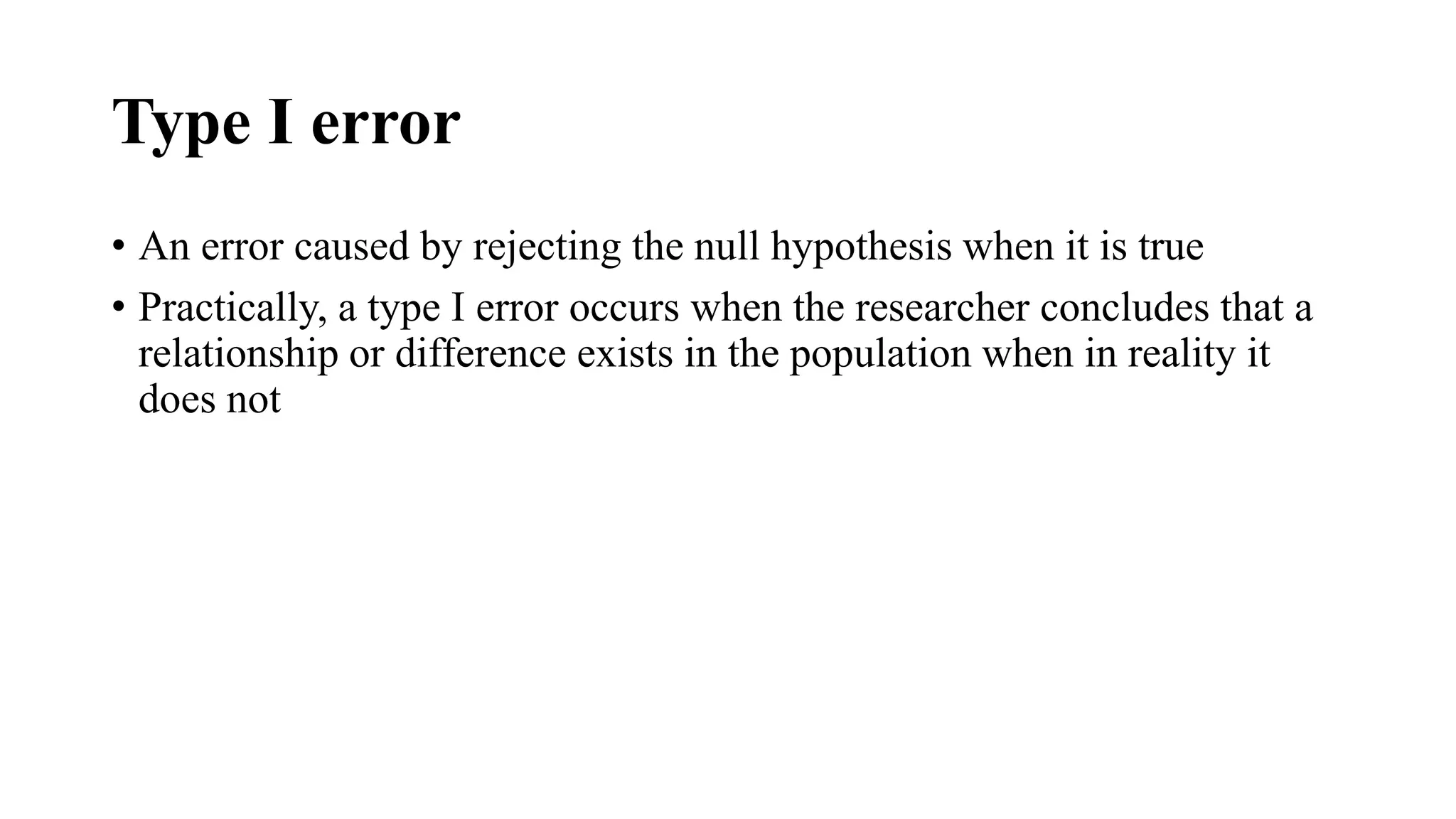 Type I error
• An error caused by rejecting the null hypothesis when it is true
• Practically, a type I error occurs when the researcher concludes that a
relationship or difference exists in the population when in reality it
does not
 